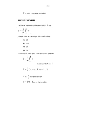212
165 Este es el promedio.
SISTEMA PROPUESTO
Calcular el promedio o media aritmética de
.
En este caso, N = 4 porque hay cuatro datos:
X1: 10
X2: 120
X3: 10
X4: 10
i=número de datos para sacar desviación estándar
Sustituyendo N por 4
4
1
(10+120+10+10)
37.5 Este es el promedio.
4
4
 
