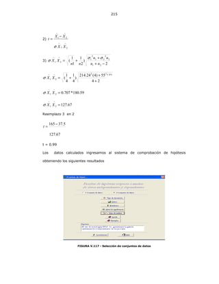 215
2)
−−
−−
−
=
21
21
XX
XX
t
σ
3)
2
)
2
1
1
1
(
21
2
2
21
2
1
21
−+
+
+=
−−
nn
nn
nn
XX
σσ
σ
24
)4(55)4(24.214
)
4
1
4
1
(
22
21
+
+
+=
−−
XXσ
59.180*707.021 =
−−
XXσ
67.12721 =
−−
XXσ
Reemplazo 3 en 2
67.127
5.37165 −
=t
t = 0.99
Los datos calculados ingresamos al sistema de comprobación de hipótesis
obteniendo los siguientes resultados
FIGURA V.117 - Selección de conjuntos de datos
 