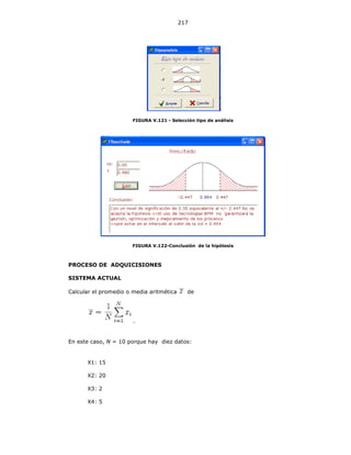 217
FIGURA V.121 - Selección tipo de análisis
FIGURA V.122-Conclusión de la hipótesis
PROCESO DE ADQUICISIONES
SISTEMA ACTUAL
Calcular el promedio o media aritmética de
.
En este caso, N = 10 porque hay diez datos:
X1: 15
X2: 20
X3: 2
X4: 5
 