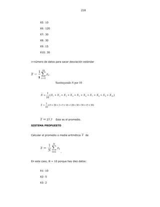 218
X5: 10
X6: 120
X7: 30
X8: 30
X9: 15
X10: 30
i=número de datos para sacar desviación estándar
Sustituyendo N por 10
)(
10
1
10987654321 XXXXXXXXXXX +++++++++=
−
)3015303012010522015(
10
1
+++++++++=
−
X
27.7 Este es el promedio.
SISTEMA PROPUESTO
Calcular el promedio o media aritmética de
.
En este caso, N = 10 porque hay diez datos:
X1: 10
X2: 5
X3: 2
1
10
 