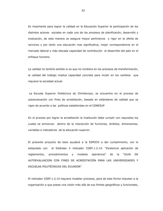 22
Es importante para lograr la calidad en la Educación Superior la participación de los
distintos actores sociales en cada uno de los procesos de planificación, desarrollo y
evaluación, de esta manera se asegura mayor pertinencia y rigor en la oferta de
servicios y por tanto una educación mas significativa, mejor correspondencia en el
mercado laboral y más elevada capacidad de contribución al desarrollo del país en el
enfoque humano.
La calidad no tendría sentido si es que no incidiera en los procesos de transformación,
la calidad del trabajo implica capacidad concreta para incidir en los cambios que
requiere la sociedad actual.
La Escuela Superior Politécnica de Chimborazo, se encuentra en el proceso de
autoevaluación con fines de acreditación, basada en estándares de calidad que se
rigen de acuerdo a las políticas establecidas en el CONESUP
En el proceso por lograr la acreditación la Institución debe cumplir con requisitos los
cuales se enmarcan dentro de la interacción de funciones, ámbitos, dimensiones,
variables e indicadores de la educación superior.
El presente proyecto de tesis ayudará a la ESPOCH a dar cumplimiento, con lo
estipulado con el Estándar 4 indicador COEF.1.2.14: “Existencia aplicación de
reglamentos, procedimientos y modelos operativos” de la “GUIA DE
AUTOEVALUACION CON FINES DE ACREDITACIÓN PARA LAS UNIVERSIDADES Y
ESCUELAS POLITÉCNICAS DEL ECUADOR”
El indicador COEF.1.2.14 requiere modelar procesos, para de esta forma impulsar a la
organización a que posea una visión más allá de sus límites geográficos y funcionales,
 