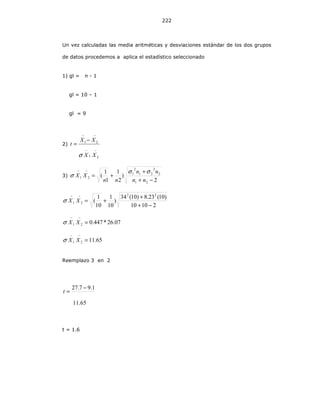 222
Un vez calculadas las media aritméticas y desviaciones estándar de los dos grupos
de datos procedemos a aplica el estadístico seleccionado
1) gl = n - 1
gl = 10 – 1
gl = 9
2)
−−
−−
−
=
21
21
XX
XX
t
σ
3)
2
)
2
1
1
1
(
21
2
2
21
2
1
21
−+
+
+=
−−
nn
nn
nn
XX
σσ
σ
21010
)10(23.8)10(34
)
10
1
10
1
(
22
21
−+
+
+=
−−
XXσ
07.26*447.021 =
−−
XXσ
65.1121 =
−−
XXσ
Reemplazo 3 en 2
65.11
1.97.27 −
=t
t = 1.6
 