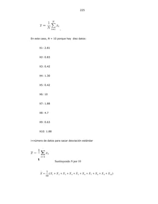 225
.
En este caso, N = 10 porque hay diez datos:
X1: 2.81
X2: 0.83
X3: 0.42
X4: 1.30
X5: 0.42
X6: 10
X7: 1.88
X8: 4.7
X9: 0.63
X10: 1.88
i=número de datos para sacar desviación estándar
Sustituyendo N por 10
)(
10
1
10987654321 XXXXXXXXXXX +++++++++=
−
1
10
 