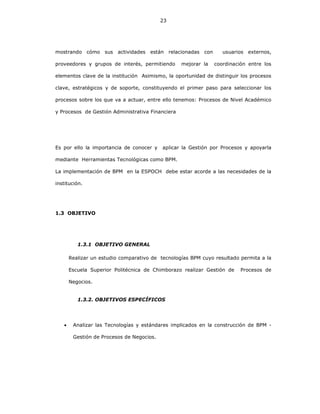 23
mostrando cómo sus actividades están relacionadas con usuarios externos,
proveedores y grupos de interés, permitiendo mejorar la coordinación entre los
elementos clave de la institución Asimismo, la oportunidad de distinguir los procesos
clave, estratégicos y de soporte, constituyendo el primer paso para seleccionar los
procesos sobre los que va a actuar, entre ello tenemos: Procesos de Nivel Académico
y Procesos de Gestión Administrativa Financiera
Es por ello la importancia de conocer y aplicar la Gestión por Procesos y apoyarla
mediante Herramientas Tecnológicas como BPM.
La implementación de BPM en la ESPOCH debe estar acorde a las necesidades de la
institución.
1.3 OBJETIVO
1.3.1 OBJETIVO GENERAL
Realizar un estudio comparativo de tecnologías BPM cuyo resultado permita a la
Escuela Superior Politécnica de Chimborazo realizar Gestión de Procesos de
Negocios.
1.3.2. OBJETIVOS ESPECÍFICOS
• Analizar las Tecnologías y estándares implicados en la construcción de BPM -
Gestión de Procesos de Negocios.
 
