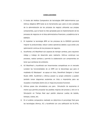 232
CONCLUSIONES
1. A través del Análisis Comparativo de tecnologías BPM determinamos que
Ultimus Adaptive BPM Suite es la herramienta que cubre el ciclo completo
de la administración de los procesos de negocio utilizando sus propias
componentes, que la hacen la más apropiada para la implementación de los
procesos de negocios en el área administrativa financiera y académica de la
ESPOCH.
2. El implantar la tecnología BPM en los procesos de la ESPOCH permitirá
mejorar la productividad, reducir costos operativos debido a que existe una
optimización continua de los procesos de negocios.
3. AuraPortal y K2 BlackPearl son capaces de manejar cambios, pero requieren
código y trabajo de desarrollo para realizarlo. Ultimus construye sus
procesos, realiza cambios y permite la colaboración con componentes sin
tener que cambiarse de ambiente.
4. K2 BlackPearl y AuraPortal son herarmientas competitivas en el mercado
cumplen las funcionalidades de un BPM con la desventaja que para el
modelado K2 Blackpearl se apoya en Visio, SharePoint Designer y Visual
Studio 2005. AuraPortal y Ultimus poseen su propio ambiente y pueden
también tomar diagramas existentes en Visio e importarlos para ser
reusados e insertados dentro de un mapa de procesos funcional.
5. Ultimus posee dos simuladores uno para Simulación de escenarios el
mismo que permite proyectar las posibles mejoras del proceso y otro en la
Simulación en Tiempo Real aquí podrán observar cuellos de botella,
tiempos, costos, etc.
6. En el análisis comparativo realizado se determina el porcentaje final para
las tecnologías Ultimus, K2 y AuraPortal con una calificación de 91.67%,
 