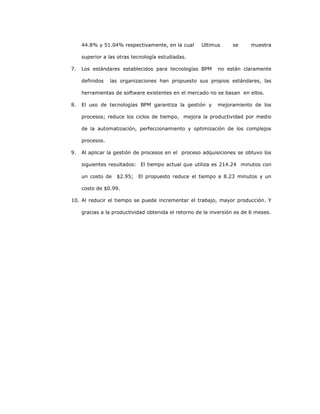 233
44.8% y 51.04% respectivamente, en la cual Ultimus se muestra
superior a las otras tecnología estudiadas.
7. Los estándares establecidos para tecnologías BPM no están claramente
definidos las organizaciones han propuesto sus propios estándares, las
herramientas de software existentes en el mercado no se basan en ellos.
8. El uso de tecnologías BPM garantiza la gestión y mejoramiento de los
procesos; reduce los ciclos de tiempo, mejora la productividad por medio
de la automatización, perfeccionamiento y optimización de los complejos
procesos.
9. Al aplicar la gestión de procesos en el proceso adquisiciones se obtuvo los
siguientes resultados: El tiempo actual que utiliza es 214.24 minutos con
un costo de $2.95; El propuesto reduce el tiempo a 8.23 minutos y un
costo de $0.99.
10. Al reducir el tiempo se puede incrementar el trabajo, mayor producción. Y
gracias a la productividad obtenida el retorno de la inversión es de 6 meses.
 