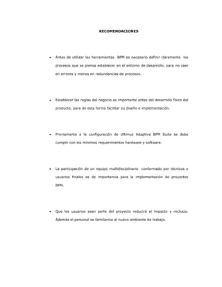 234
RECOMENDACIONES
• Antes de utilizar las herramientas BPM es necesario definir claramente los
procesos que se piensa establecer en el entorno de desarrollo, para no caer
en errores y menos en redundancias de procesos.
• Establecer las reglas del negocio es importante antes del desarrollo físico del
producto, para de esta forma facilitar su diseño e implementación.
• Previamente a la configuración de Ultimus Adaptive BPM Suite se debe
cumplir con los mínimos requerimientos hardware y software.
• La participación de un equipo multidisciplinario conformado por técnicos y
usuarios finales es de importancia para la implementación de proyectos
BPM.
• Que los usuarios sean parte del proyecto reducirá el impacto y rechazo.
Además el personal se familiariza al nuevo ambiente de trabajo.
 