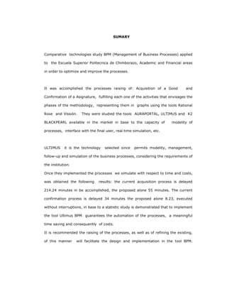 236
SUMARY
Comparative technologies study BPM (Management of Business Processes) applied
to the Escuela Superior Politecnica de Chimborazo, Academic and Financial areas
in order to optimize and improve the processes.
It was accomplished the processes raising of: Acquisition of a Good and
Confirmation of a Asignature, fulfilling each one of the activities that envisages the
phases of the methodology, representing them in graphs using the tools Rational
Rose and Vissión. They were studied the tools AURAPORTAL, ULTIMUS and K2
BLACKPEARL available in the market in base to the capacity of modelity of
processes, interface with the final user, real time simulation, etc.
ULTIMUS it is the technology selected since permits modelity, management,
follow-up and simulation of the business processes, considering the requirements of
the institution.
Once they implemented the processes we simulate with respect to time and costs,
was obtained the following results: the current acquisition process is delayed
214.24 minutes in be accomplished, the proposed alone 55 minutes. The current
confirmation process is delayed 34 minutes the proposed alone 8.23, executed
without interruptions, in base to a statistic study is demonstrated that to implement
the tool Ultimus BPM guarantees the automation of the processes, a meaningful
time saving and consequently of costs.
It is recommended the raising of the processes, as well as of refining the existing,
of this manner will facilitate the design and implementation in the tool BPM.
 