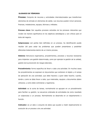 237
GLOSARIO DE TÉRMINOS
Proceso: Conjunto de recursos y actividades interrelacionados que transforman
elementos de entrada en elementos de salida. Los recursos pueden incluir personal,
finanzas, instalaciones, equipos, técnicas y métodos.
Proceso clave: Son aquellos procesos extraídos de los procesos relevantes que
inciden de manera significativa en los objetivos estratégicos y son críticos para el
éxito del negocio.
Subprocesos: son partes bien definidas en un proceso. Su identificación puede
resultar útil para aislar los problemas que pueden presentarse y posibilitar
diferentes tratamientos dentro de un mismo proceso.
Sistema: Estructura organizativa, procedimientos, procesos y recursos necesarios
para implantar una gestión determinada, como por ejemplo la gestión de la calidad,
gestión de la prevención de riesgos laborales.
Procedimiento: forma especifica de llevar a cabo una actividad. En muchos casos
los procedimientos se expresan en documentos que contienen el objeto y el campo
de aplicación de una actividad; que debe hacerse y quien debe hacerlo; cuando,
donde y como se debe llevar a cabo; que materiales, equipos y documentos deben
utilizarse; y como debe controlarse y registrarse.
Actividad: es la suma de tareas, normalmente se agrupan en un procedimiento
para facilitar su gestión. La secuencia ordenada de actividades da como resultado
un subproceso o un proceso. Normalmente se desarrolla en un departamento o
función.
Indicador: es un dato o conjunto de datos que ayudan a medir objetivamente la
evolución de un proceso o de una actividad.
 