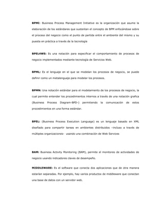 239
BPMI: Business Process Management Initiative es la organización que asume la
elaboración de los estándares que sustentan el concepto de BPM enfocándose sobre
el proceso del negocio como el punto de partida entre el ambiente del mismo y su
puesta en práctica a través de la tecnología
BPEL4WS: Es una notación para especificar el comportamiento de procesos de
negocio implementados mediante tecnología de Servicios Web.
BPML: Es el lenguaje en el que se modelan los procesos de negocio, se puede
definir como un metalenguaje para modelar los procesos.
BPMN: Una notación estándar para el modelamiento de los procesos de negocio, la
cual permite entender los procedimientos internos a través de una notación grafica
(Business Process Diagram-BPD-) permitiendo la comunicación de estos
procedimientos en una forma estándar.
BPEL: (Business Process Execution Language) es un lenguaje basado en XML
diseñado para compartir tareas en ambientes distribuidos –incluso a través de
múltiples organizaciones- usando una combinación de Web Services
BAM: Business Activity Monitoring (BAM), permite el monitoreo de actividades de
negocio usando indicadores claves de desempeño.
MIDDLEWARE: Es el software que conecta dos aplicaciones que de otra manera
estarían separadas. Por ejemplo, hay varios productos de middleware que conectan
una base de datos con un servidor web.
 