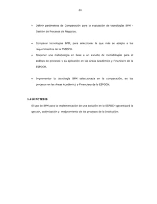 24
• Definir parámetros de Comparación para la evaluación de tecnologías BPM -
Gestión de Procesos de Negocios.
• Comparar tecnologías BPM, para seleccionar la que más se adapte a los
requerimientos de la ESPOCH.
• Proponer una metodología en base a un estudio de metodologías para el
análisis de procesos y su aplicación en las Áreas Académico y Financiero de la
ESPOCH.
• Implementar la tecnología BPM seleccionada en la comparación, en los
procesos en las Áreas Académico y Financiero de la ESPOCH.
1.4 HIPOTESIS
El uso de BPM para la implementación de una solución en la ESPOCH garantizará la
gestión, optimización y mejoramiento de los procesos de la Institución.
 