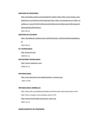 241
GESTION DE PROCESOS:
http://translate.google.com/translate?hl=es&sl=en&u=http://www.fujitsu.com/
global/services/software/interstage/bpm/&sa=X&oi=translate&resnum=8&ct=re
sult&prev=/search%3Fq%3Ddownload%2Bbusiness%2Bprocess%2Bmanager%
2Bcomplete%26hl%3Des//
2007-09-23
GESTION DE CALIDAD:
http://acreditacion.unillanos.edu.co/Publicaciones_acred/acreditacionplegable.p
df
2007-09-25
K2 TECNOLOGIA:
http://www.k2.com
2008-02-12
METASTORM TECNOLOGIA:
http://www.metastorm.com
2008-03-14
METODOLOGIA:
http://www.betvalue.com/webbet/gestion_procesos.asp
2007-10-08
METODOLOGIA UMBRELLO:
http://docs.kde.org/stable/es/kdesdk/umbrello/code-import-generation.html
http://foro.cmsspain.com/viewtopic.php?t=533
http://www.directivesoft.com/acerca_bpm1.jsp
2007-10-10
MODELAMIENTO DE PROCESOS:
 