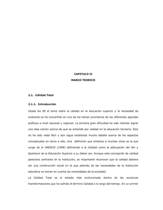 25
CAPITULO II
MARCO TEORICO
2.1. Calidad Total
2.1.1. Introducción
Desde los 90 el tema sobre la calidad en la educación superior y la necesidad de
evaluarla se ha convertido en uno de los temas prioritarios de las diferentes agendas
políticas a nivel nacional y regional. La primera gran dificultad ha sido intentar lograr
una idea común acerca de qué se entiende por calidad en la educación terciaria. Esto
no ha sido nada fácil y aún sigue existiendo mucho debate acerca de los aspectos
conceptuales en torno a ella. Una definición que sintetiza a muchas otras es la que
surge de la UNESCO (1998) definiendo a la Calidad como la adecuación del Ser y
Quehacer de la Educación Superior a su Deber ser. Aunque esta concepción de calidad
pareciera centrarse en la institución, es importante reconocer que la calidad debiera
ser una construcción social en la que además de las necesidades de la institución
educativa se tomen en cuenta las necesidades de la sociedad.
La Calidad Total es el estadio más evolucionado dentro de las sucesivas
transformaciones que ha sufrido el término Calidad a lo largo del tiempo. En un primer
 