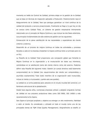 26
momento se habla de Control de Calidad, primera etapa en la gestión de la Calidad
que se basa en técnicas de inspección aplicadas a Producción. Posteriormente nace el
Aseguramiento de la Calidad, fase que persigue garantizar un nivel continuo de la
calidad del producto o servicio proporcionado. Finalmente se llega a lo que hoy en día
se conoce como Calidad Total, un sistema de gestión empresarial íntimamente
relacionado con el concepto de Mejora Continua y que incluye las dos fases anteriores.
Los principios fundamentales de este sistema de gestión son los siguientes:
Consecución de la plena satisfacción de las necesidades y expectativas del cliente
(interno y externo).
Desarrollo de un proceso de mejora continua en todas las actividades y procesos
llevados a cabo en la empresa (implantar la mejora continua tiene un principio pero no
un fin).
La filosofía de la Calidad Total proporciona una concepción global que fomenta la
Mejora Continua en la organización y la involucración de todos sus miembros,
centrándose en la satisfacción tanto del cliente interno como del externo. Podemos
definir esta filosofía del siguiente modo: Gestión (el cuerpo directivo está totalmente
comprometido) de la Calidad (los requerimientos del cliente son comprendidos y
asumidos exactamente) Total (todo miembro de la organización está involucrado,
incluso el cliente y el proveedor, cuando esto sea posible).
La calidad es un arma poderosa para ubicarse en el circuito mundial del comercio y el
fenómeno estructural de la globalización.
Desde hace algunos años, numerosas empresas utilizan y adoptan singulares normas
de calidad en sus procesos productivos tales como ISO 9000, ISO 14000 o más
recientemente la Six Sigma.
Seis Sigma el principal propósito u objetivo es entregar un alto rendimiento, fiabilidad
y valor al cliente. Es considerado y utilizado en todo el mundo como uno de los
principales temas de TQM (Total Quality Management). Originalmente se diseñó un
 