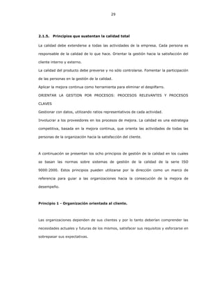 29
2.1.5. Principios que sustentan la calidad total
La calidad debe extenderse a todas las actividades de la empresa. Cada persona es
responsable de la calidad de lo que hace. Orientar la gestión hacia la satisfacción del
cliente interno y externo.
La calidad del producto debe preverse y no sólo controlarse. Fomentar la participación
de las personas en la gestión de la calidad.
Aplicar la mejora continua como herramienta para eliminar el despilfarro.
ORIENTAR LA GESTION POR PROCESOS: PROCESOS RELEVANTES Y PROCESOS
CLAVES
Gestionar con datos, utilizando ratios representativos de cada actividad.
Involucrar a los proveedores en los procesos de mejora. La calidad es una estrategia
competitiva, basada en la mejora continua, que orienta las actividades de todas las
personas de la organización hacia la satisfacción del cliente.
A continuación se presentan los ocho principios de gestión de la calidad en los cuales
se basan las normas sobre sistemas de gestión de la calidad de la serie ISO
9000:2000. Estos principios pueden utilizarse por la dirección como un marco de
referencia para guiar a las organizaciones hacia la consecución de la mejora de
desempeño.
Principio 1 - Organización orientada al cliente.
Las organizaciones dependen de sus clientes y por lo tanto deberían comprender las
necesidades actuales y futuras de los mismos, satisfacer sus requisitos y esforzarse en
sobrepasar sus expectativas.
 