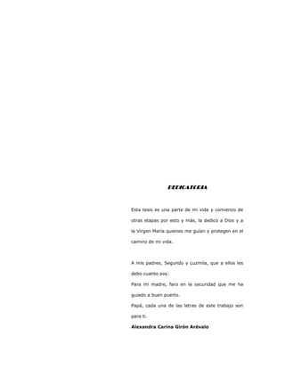 3
DEDICATORIADEDICATORIADEDICATORIADEDICATORIA
Esta tesis es una parte de mi vida y comienzo de
otras etapas por esto y más, la dedico a Dios y a
la Virgen María quienes me guían y protegen en el
camino de mi vida.
A mis padres, Segundo y Luzmila, que a ellos les
debo cuanto soy.
Para mi madre, faro en la oscuridad que me ha
guiado a buen puerto.
Papá, cada una de las letras de este trabajo son
para ti.
Alexandra Carina Girón Arévalo
 
