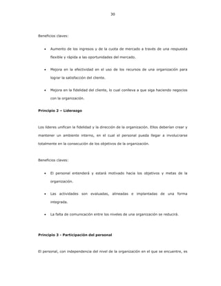 30
Beneficios claves:
• Aumento de los ingresos y de la cuota de mercado a través de una respuesta
flexible y rápida a las oportunidades del mercado.
• Mejora en la efectividad en el uso de los recursos de una organización para
lograr la satisfacción del cliente.
• Mejora en la fidelidad del cliente, lo cual conlleva a que siga haciendo negocios
con la organización.
Principio 2 – Liderazgo
Los líderes unifican la fidelidad y la dirección de la organización. Ellos deberían crear y
mantener un ambiente interno, en el cual el personal pueda llegar a involucrarse
totalmente en la consecución de los objetivos de la organización.
Beneficios claves:
• El personal entenderá y estará motivado hacia los objetivos y metas de la
organización.
• Las actividades son evaluadas, alineadas e implantadas de una forma
integrada.
• La falta de comunicación entre los niveles de una organización se reducirá.
Principio 3 - Participación del personal
El personal, con independencia del nivel de la organización en el que se encuentre, es
 