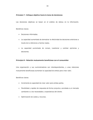 33
Principio 7 - Enfoque objetivo hacia la toma de decisiones
Las decisiones objetivas se basan en el análisis de datosy en la información.
Beneficios claves:
• Decisiones informadas.
• La capacidad aumentada de demostrar la efectividad de decisiones anteriores a
través de la referencia a hechos reales.
• La capacidad aumentada de revisar, cuestionar y cambiar opiniones y
decisiones.
Principio 8 - Relación mutuamente beneficiosa con el consumidor
Una organización y sus suministradores son interdependientes, y unas relaciones
mutuamente beneficiosas aumentan la capacidad de ambos para crear valor.
Beneficios claves:
• Incrementa la capacidad de crear valor para ambas partes.
• Flexibilidad y rapidez de respuesta de forma conjunta y acordada a un mercado
cambiante o a las necesidades y expectativas del cliente.
• Optimización de costes y recursos.
 