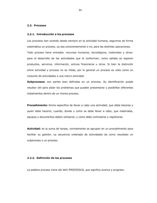 34
2.2. Procesos
2.2.1. Introducción a los procesos
Los procesos han existido desde siempre en la actividad humana, seguimos de forma
sistemática un proceso, ya sea conscientemente o no, para las distintas operaciones.
Todo proceso tiene entradas -recursos humanos, tecnológicos, materiales y otros-
para el desarrollo de las actividades que lo conforman; como salidas se esperan
productos, servicios, información, activos financieros u otros. Si bien la distinción
entre actividad y proceso no es nítida, por lo general un proceso es visto como un
conjunto de actividades o una macro actividad.
Subprocesos: son partes bien definidas en un proceso. Su identificación puede
resultar útil para aislar los problemas que pueden presentarse y posibilitar diferentes
tratamientos dentro de un mismo proceso.
Procedimiento: forma especifica de llevar a cabo una actividad; que debe hacerse y
quien debe hacerlo; cuando, donde y como se debe llevar a cabo; que materiales,
equipos y documentos deben utilizarse; y como debe controlarse y registrarse.
Actividad: es la suma de tareas, normalmente se agrupan en un procedimiento para
facilitar su gestión. La secuencia ordenada de actividades da como resultado un
subproceso o un proceso.
2.2.2. Definición de los procesos
La palabra proceso viene del latín PROCESSUS, que significa avance y progreso.
 