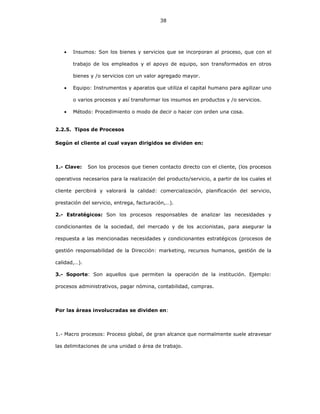 38
• Insumos: Son los bienes y servicios que se incorporan al proceso, que con el
trabajo de los empleados y el apoyo de equipo, son transformados en otros
bienes y /o servicios con un valor agregado mayor.
• Equipo: Instrumentos y aparatos que utiliza el capital humano para agilizar uno
o varios procesos y así transformar los insumos en productos y /o servicios.
• Método: Procedimiento o modo de decir o hacer con orden una cosa.
2.2.5. Tipos de Procesos
Según el cliente al cual vayan dirigidos se dividen en:
1.- Clave: Son los procesos que tienen contacto directo con el cliente, (los procesos
operativos necesarios para la realización del producto/servicio, a partir de los cuales el
cliente percibirá y valorará la calidad: comercialización, planificación del servicio,
prestación del servicio, entrega, facturación,…).
2.- Estratégicos: Son los procesos responsables de analizar las necesidades y
condicionantes de la sociedad, del mercado y de los accionistas, para asegurar la
respuesta a las mencionadas necesidades y condicionantes estratégicos (procesos de
gestión responsabilidad de la Dirección: marketing, recursos humanos, gestión de la
calidad,…).
3.- Soporte: Son aquellos que permiten la operación de la institución. Ejemplo:
procesos administrativos, pagar nómina, contabilidad, compras.
Por las áreas involucradas se dividen en:
1.- Macro procesos: Proceso global, de gran alcance que normalmente suele atravesar
las delimitaciones de una unidad o área de trabajo.
 