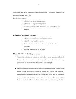 40
Cubrimos el ciclo de los procesos utilizando metodologías y estándares que facilitan el
entendimiento y su aplicación.
Los servicios incluyen:
• Análisis y levantamiento de procesos
• Optimización y mejora de los procesos
• Transformación cultural de la empresa para que gestione por
procesos.
¿Para qué la Gestión por Procesos?
• Mejora continua de las actividades desarrolladas
• Reducir la variabilidad innecesaria
• Eliminar las ineficiencias asociadas a la repetitividad de las
actividades
• Optimizar el empleo de los recursos
2.3.2. Definición de Gestión por procesos
• Conjunto de actuaciones, decisiones, actividades y tareas que se encadenan de
forma secuencial y ordenada para conseguir un resultado que satisfaga
plenamente los requerimientos del cliente al que va dirigido.
• La gestión por procesos aporta una visión y unas herramientas con las que se
puede mejorar y rediseñar el flujo de trabajo para hacerlo más eficiente y
adaptado a las necesidades del cliente. No hay que olvidar que los procesos lo
realizan personas y los productos los reciben personas, y por tanto hay que
tener en cuenta en todo momento las relaciones entre proveedores y clientes.
 