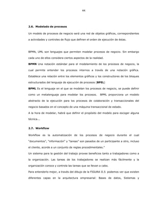44
2.6. Modelado de procesos
Un modelo de procesos de negocio será una red de objetos gráficos, correspondientes
a actividades y controles de flujo que definen el orden de ejecución de éstas.
BPMN, UML son lenguajes que permiten modelar procesos de negocio. Sin embargo
cada uno de ellos considera ciertos aspectos de la realidad.
BPMN Una notación estándar para el modelamiento de los procesos de negocio, la
cual permite entender los procesos internos a través de una notación gráfica.
Establece una relación entre los elementos gráficos y los constructores de los bloques
estructurados del lenguaje de ejecución de procesos (BPEL)
BPML Es el lenguaje en el que se modelan los procesos de negocio, se puede definir
como un metalenguaje para modelar los procesos. BPML proporciona un modelo
abstracto de la ejecución para los procesos de colaboración y transaccionales del
negocio basados en el concepto de una máquina transaccional de estado.
A la hora de modelar, habrá que definir el propósito del modelo para escoger alguna
técnica...
2.7. Workflow
Workflow es la automatización de los procesos de negocio durante el cual
“documentos”, “información” y “tareas” son pasados de un participante a otro, incluso
el cliente, acorde a un conjunto de reglas procedimentales.”
Un sistema para la gestión del trabajo provee beneficios tanto a trabajadores como a
la organización. Las tareas de los trabajadores se realizan más fácilmente y la
organización conoce y controla las tareas que se llevan a cabo.
Para entenderlo mejor, a través del dibujo de la FIGURA II.5 podemos ver que existen
diferentes capas en la arquitectura empresarial: Bases de datos, Sistemas y
 