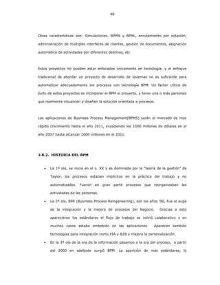 48
Otras características son: Simulaciones, BPMN y BPML, enrutamiento por votación,
administración de múltiples interfaces de clientes, gestión de documentos, asignación
automática de actividades por diferentes destinos, etc
Estos proyectos no pueden estar enfocados únicamente en tecnología, y el enfoque
tradicional de abordar un proyecto de desarrollo de sistemas no es suficiente para
automatizar adecuadamente los procesos con tecnología BPM. Un factor crítico de
éxito de estos proyectos es incorporar el BPM al proyecto, y tener una o más personas
que realmente visualicen y diseñen la solución orientada a procesos.
Las aplicaciones de Business Process Management(BPMS) serán el mercado de mas
rápido crecimiento hasta el año 2011, excediendo los 1000 millones de dólares en el
año 2007 hasta alcanzar 2600 millones en el 2011.
2.8.2. HISTORIA DEL BPM
• La 1ª ola, se inicia en el s. XX y es dominada por la “teoría de la gestión” de
Taylor, los procesos estaban implícitos en la práctica del trabajo y no
automatizados. Fueron en gran parte procesos que reorganizaban las
actividades de las personas.
• La 2ª ola, BPR (Business Process Reingeneering), son los años ’90, Fue el auge
de la integración y la mejora de procesos del Negocio. Gracias a esto
aparecieron los estándares el flujo de trabajo se volvió colaborativo y en
muchos casos estaba embebido en las aplicaciones. Aparecen también
tecnologías para integración como EIA y B2B y mejora la personalización.
• En la 3ª ola de la era de la información pasamos a la era del proceso, a partir
del 2000 en adelante surgió BPM. La aparición de más estándares, la
 