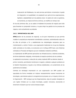 49
maduración del Middleware, los web services permitieron incrementar el grado
de integración, la reusabilidad y la aceptación por parte de las organizaciones.
Agilidad y adaptabilidad son las palabras clave: la cadena de valor se gestiona,
se monitoriza, se mejora de forma continua, se modifica en tiempo real.
En las dos primeras olas, ya se usaba el modelado de procesos de negocio pero sólo
para fomentar la compresión humana y no para dirigir las gestión de los procesos de
negocio, como actualmente se pretende
2.8.3. IMPORTANCIA DEL BPM
BPM(Gestión de los procesos de negocio) es de gran importancia ya que permite
modelar la arquitectura empresarial orientándola a procesos, automatizando cada uno
de ellos de principio a fin y estableciendo las metodologías necesarias para su
monitorización y control. Frente a una organización tradicional en el que los Sistemas
están centrados en los datos, se evoluciona con el enfoque BPM hacia unos Sistemas
centrados en Procesos de Negocio que son modelados mediante workflows.
La implantación de BPM permite aprovechar las infraestructuras y sistemas existentes,
de forma totalmente integrada, minimizando el impacto económico de los cambios.
La agilización de procesos y reducción de costes mediante BPM se obtienen desde el
primer momento, permitiendo monitorizar el negocio y detectar cualquier problema en
la Gestión Empresarial, el ajuste a las métricas establecidas y el cumplimiento de los
parámetros de Calidad.
Cambios de estrategia empresarial en una organización con BPM pueden ser
ejecutados de forma inmediata sin implicar necesariamente nuevas inversiones en
tecnología y permitiendo aplicar la reingeniería de procesos con un impacto mínimo en
la Organización. BPM consigue que las Organizaciones, lejos de quedar atrapadas en
una rigidez limitada por su propia tecnología, puedan renovarse, alcanzando el
dinamismo necesario que los nuevos tiempos exigen.
 