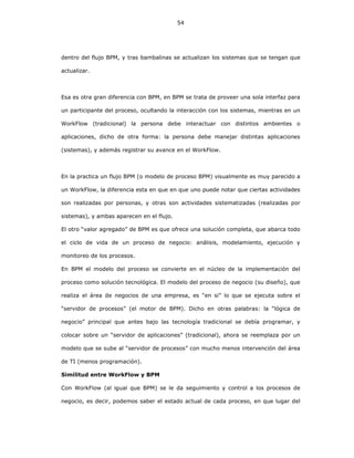 54
dentro del flujo BPM, y tras bambalinas se actualizan los sistemas que se tengan que
actualizar.
Esa es otra gran diferencia con BPM, en BPM se trata de proveer una sola interfaz para
un participante del proceso, ocultando la interacción con los sistemas, mientras en un
WorkFlow (tradicional) la persona debe interactuar con distintos ambientes o
aplicaciones, dicho de otra forma: la persona debe manejar distintas aplicaciones
(sistemas), y además registrar su avance en el WorkFlow.
En la practica un flujo BPM (o modelo de proceso BPM) visualmente es muy parecido a
un WorkFlow, la diferencia esta en que en que uno puede notar que ciertas actividades
son realizadas por personas, y otras son actividades sistematizadas (realizadas por
sistemas), y ambas aparecen en el flujo.
El otro “valor agregado” de BPM es que ofrece una solución completa, que abarca todo
el ciclo de vida de un proceso de negocio: análisis, modelamiento, ejecución y
monitoreo de los procesos.
En BPM el modelo del proceso se convierte en el núcleo de la implementación del
proceso como solución tecnológica. El modelo del proceso de negocio (su diseño), que
realiza el área de negocios de una empresa, es “en si” lo que se ejecuta sobre el
“servidor de procesos” (el motor de BPM). Dicho en otras palabras: la “lógica de
negocio” principal que antes bajo las tecnología tradicional se debía programar, y
colocar sobre un “servidor de aplicaciones” (tradicional), ahora se reemplaza por un
modelo que se sube al “servidor de procesos” con mucho menos intervención del área
de TI (menos programación).
Similitud entre WorkFlow y BPM
Con WorkFlow (al igual que BPM) se le da seguimiento y control a los procesos de
negocio, es decir, podemos saber el estado actual de cada proceso, en que lugar del
 