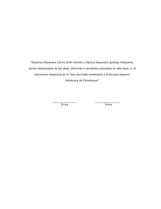 6
“Nosotros Alexandra Carina Girón Arévalo y Patricia Alexandra Quishpe Villafuerte,
somos responsables de las ideas, doctrinas y resultados expuestos en esta tesis; y, el
patrimonio intelectual de la Tesis de Grado pertenecen a la Escuela Superior
Politécnica de Chimborazo”
Firma Firma
 