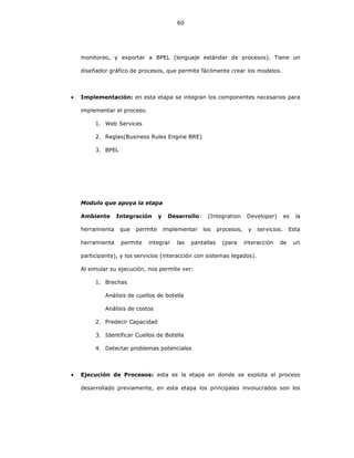 60
monitoreo, y exportar a BPEL (lenguaje estándar de procesos). Tiene un
diseñador gráfico de procesos, que permite fácilmente crear los modelos.
• Implementación: en esta etapa se integran los componentes necesarios para
implementar el proceso.
1. Web Services
2. Reglas(Business Rules Engine BRE)
3. BPEL
Modulo que apoya la etapa
Ambiente Integración y Desarrollo: (Integration Developer) es la
herramienta que permite implementar los procesos, y servicios. Esta
herramienta permite integrar las pantallas (para interacción de un
participante), y los servicios (interacción con sistemas legados).
Al simular su ejecución, nos permite ver:
1. Brechas
Análisis de cuellos de botella
Análisis de costos
2. Predecir Capacidad
3. Identificar Cuellos de Botella
4. Detectar problemas potenciales
• Ejecución de Procesos: esta es la etapa en donde se explota el proceso
desarrollado previamente, en esta etapa los principales involucrados son los
 