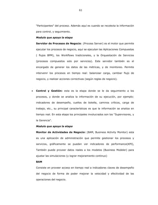 61
“Participantes” del proceso. Además aquí es cuando se recolecta la información
para control, y seguimiento.
Modulo que apoya la etapa
Servidor de Procesos de Negocio: (Process Server) es el motor que permite
ejecutar los procesos de negocio, aquí se ejecutan las Aplicaciones Compuestas
( flujos BPM), los Workflows tradicionales, y la Orquestación de Servicios
(procesos compuestos solo por servicios). Este servidor también es el
encargado de generar los datos de las métricas, y de monitoreo. Permite
intervenir los procesos en tiempo real: balancear carga, cambiar flujo de
negocio, y realizar acciones correctivas (según reglas de negocio).
• Control y Gestión: esta es la etapa donde se le da seguimiento a los
procesos, y donde se analiza la información de su ejecución, por ejemplo:
indicadores de desempeño, cuellos de botella, caminos críticos, carga de
trabajo, etc., su principal características es que la información se analiza en
tiempo real. En esta etapa los principales involucrados son los “Supervisores, y
la Gerencia”.
Modulo que apoya la etapa
Monitor de Actividades de Negocio: (BAM, Business Activity Monitor) esta
es una aplicación de administración que permite gestionar los procesos y
servicios, gráficamente se pueden ver indicadores de performance(KPI),
También puede proveer datos reales a los modelos (Business Modeler) para
ajustar las simulaciones (y lograr mejoramiento continuo)
BAM
Consiste en proveer acceso en tiempo real a indicadores claves de desempeño
del negocio de forma de poder mejorar la velocidad y efectividad de las
operaciones del negocio.
 