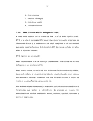 62
1. Mejora continua
2. Dirección Estratégica
3. Medición de los KPI
4. Toma de Decisiones
2.8.12. BPMS (Bussines Process Management Suites)
A veces puede observar una “S” al final de BPM. La “S” de BPMS significa “Suite”.
BPMS es la suite de tecnologías BPM, lo que incluye todos los módulos funcionales, las
capacidades técnicas y la infraestructura de apoyo, integradas en un único entorno
que realiza todas las funciones de la tecnología BPM de manera perfecta, sin fallas.
BPMS es el paquete completo.
BPMS Algo más que una solución
BPMS simplemente es “la actual tecnología” (herramientas) para soportar los Procesos
de Negocio en una arquitectura WEB.
BPMS permite realizar un control del flujo de información (documentos digitalizados,
datos, etc) mediante la interacción entre todos los entes involucrados en un proceso,
sean sistemas o personas, proveyendo una serie de beneficios como la mejora de
niveles de servicio, eficiencia, transparencia, etc.
BPM (Business Process Management),o BPMS (BPM Suite) es el conjunto de servicios y
herramientas que facilitan la administración de procesos de negocio. Por
administración de procesos entendemos: análisis, definición, ejecución, monitoreo, y
control de los procesos.
 