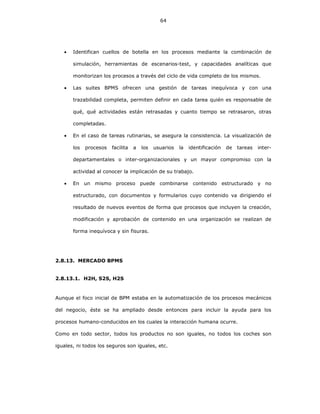 64
• Identifican cuellos de botella en los procesos mediante la combinación de
simulación, herramientas de escenarios-test, y capacidades analíticas que
monitorizan los procesos a través del ciclo de vida completo de los mismos.
• Las suites BPMS ofrecen una gestión de tareas inequívoca y con una
trazabilidad completa, permiten definir en cada tarea quién es responsable de
qué, qué actividades están retrasadas y cuanto tiempo se retrasaron, otras
completadas.
• En el caso de tareas rutinarias, se asegura la consistencia. La visualización de
los procesos facilita a los usuarios la identificación de tareas inter-
departamentales o inter-organizacionales y un mayor compromiso con la
actividad al conocer la implicación de su trabajo.
• En un mismo proceso puede combinarse contenido estructurado y no
estructurado, con documentos y formularios cuyo contenido va dirigiendo el
resultado de nuevos eventos de forma que procesos que incluyen la creación,
modificación y aprobación de contenido en una organización se realizan de
forma inequívoca y sin fisuras.
2.8.13. MERCADO BPMS
2.8.13.1. H2H, S2S, H2S
Aunque el foco inicial de BPM estaba en la automatización de los procesos mecánicos
del negocio, éste se ha ampliado desde entonces para incluir la ayuda para los
procesos humano-conducidos en los cuales la interacción humana ocurre.
Como en todo sector, todos los productos no son iguales, no todos los coches son
iguales, ni todos los seguros son iguales, etc.
 