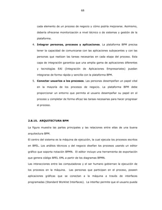 68
cada elemento de un proceso de negocio y cómo podría mejorarse. Asimismo,
debería ofrecerse monitorización a nivel técnico o de sistemas y gestión de la
plataforma.
4. Integrar personas, procesos y aplicaciones. La plataforma BPM precisa
tener la capacidad de comunicarse con las aplicaciones subyacentes y con las
personas que realizan las tareas necesarias en cada etapa del proceso. Esta
capa de integración garantiza que una amplia gama de aplicaciones diferentes
y tecnologías EAI (Integración de Aplicaciones Empresariales) puedan
integrarse de forma rápida y sencilla con la plataforma BPM.
5. Conectar usuarios a los procesos. Las personas desempeñan un papel vital
en la mayoría de los procesos de negocio. La plataforma BPM debe
proporcionar un entorno que permita al usuario desempeñar su papel en el
proceso y completar de forma eficaz las tareas necesarias para hacer progresar
el proceso.
2.8.15. ARQUITECTURA BPM
La figura muestra las partes principales y las relaciones entre ellas de una buena
arquitectura BPM.
El centro del sistema es la máquina de ejecución, la cual ejecuta los procesos escritos
en BPEL. Los análisis técnicos y del negocio diseñan los procesos usando un editor
gráfico que soporta notación BPMN. El editor incluye una herramienta de exportación
que genera código BPEL XML a partir de los diagramas BPMN.
Las interacciones entre las computadoras y el ser humano gobiernan la ejecución de
los procesos en la máquina. Las personas que participan en el proceso, poseen
aplicaciones gráficas que se conectan a la máquina a través de interfaces
programadas (Standard Worklist Interfaces). La interfaz permite que el usuario pueda
 