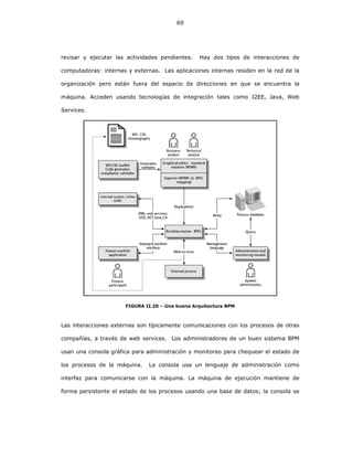 69
revisar y ejecutar las actividades pendientes. Hay dos tipos de interacciones de
computadoras: internas y externas. Las aplicaciones internas residen en la red de la
organización pero están fuera del espacio de direcciones en que se encuentra la
máquina. Acceden usando tecnologías de integración tales como J2EE, Java, Web
Services.
FIGURA II.20 – Una buena Arquitectura BPM
Las interacciones externas son típicamente comunicaciones con los procesos de otras
compañías, a través de web services. Los administradores de un buen sistema BPM
usan una consola gráfica para administración y monitoreo para chequear el estado de
los procesos de la máquina. La consola usa un lenguaje de administración como
interfaz para comunicarse con la máquina. La máquina de ejecución mantiene de
forma persistente el estado de los procesos usando una base de datos; la consola se
 