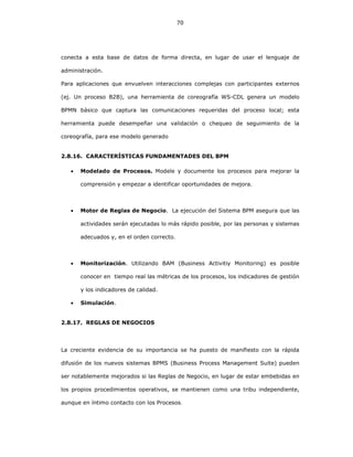 70
conecta a esta base de datos de forma directa, en lugar de usar el lenguaje de
administración.
Para aplicaciones que envuelven interacciones complejas con participantes externos
(ej. Un proceso B2B), una herramienta de coreografía WS-CDL genera un modelo
BPMN básico que captura las comunicaciones requeridas del proceso local; esta
herramienta puede desempeñar una validación o chequeo de seguimiento de la
coreografía, para ese modelo generado
2.8.16. CARACTERÍSTICAS FUNDAMENTADES DEL BPM
• Modelado de Procesos. Modele y documente los procesos para mejorar la
comprensión y empezar a identificar oportunidades de mejora.
• Motor de Reglas de Negocio. La ejecución del Sistema BPM asegura que las
actividades serán ejecutadas lo más rápido posible, por las personas y sistemas
adecuados y, en el orden correcto.
• Monitorización. Utilizando BAM (Business Activitiy Monitoring) es posible
conocer en tiempo real las métricas de los procesos, los indicadores de gestión
y los indicadores de calidad.
• Simulación.
2.8.17. REGLAS DE NEGOCIOS
La creciente evidencia de su importancia se ha puesto de manifiesto con la rápida
difusión de los nuevos sistemas BPMS (Business Process Management Suite) pueden
ser notablemente mejorados si las Reglas de Negocio, en lugar de estar embebidas en
los propios procedimientos operativos, se mantienen como una tribu independiente,
aunque en íntimo contacto con los Procesos.
 