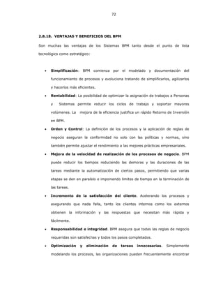 72
2.8.18. VENTAJAS Y BENEFICIOS DEL BPM
Son muchas las ventajas de los Sistemas BPM tanto desde el punto de lista
tecnológico como estratégico:
• Simplificación: BPM comienza por el modelado y documentación del
funcionamiento de procesos y evoluciona tratando de simplificarlos, agilizarlos
y hacerlos más eficientes.
• Rentabilidad: La posibilidad de optimizar la asignación de trabajos a Personas
y Sistemas permite reducir los ciclos de trabajo y soportar mayores
volúmenes. La mejora de la eficiencia justifica un rápido Retorno de Inversión
en BPM.
• Orden y Control: La definición de los procesos y la aplicación de reglas de
negocio aseguran la conformidad no solo con las políticas y normas, sino
también permite ajustar el rendimiento a las mejores prácticas empresariales.
• Mejora de la velocidad de realización de los procesos de negocio. BPM
puede reducir los tiempos reduciendo las demoras y las duraciones de las
tareas mediante la automatización de ciertos pasos, permitiendo que varias
etapas se den en paralelo e imponiendo limites de tiempo en la terminación de
las tareas.
• Incremento de la satisfacción del cliente. Acelerando los procesos y
asegurando que nada falla, tanto los clientes internos como los externos
obtienen la información y las respuestas que necesitan más rápida y
fácilmente.
• Responsabilidad e integridad. BPM asegura que todas las reglas de negocio
requeridas son satisfechas y todos los pasos completados.
• Optimización y eliminación de tareas innecesarias. Simplemente
modelando los procesos, las organizaciones pueden frecuentemente encontrar
 