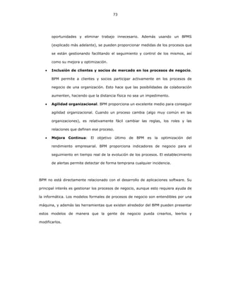 73
oportunidades y eliminar trabajo innecesario. Además usando un BPMS
(explicado más adelante), se pueden proporcionar medidas de los procesos que
se están gestionando facilitando el seguimiento y control de los mismos, así
como su mejora y optimización.
• Inclusión de clientes y socios de mercado en los procesos de negocio.
BPM permite a clientes y socios participar activamente en los procesos de
negocio de una organización. Esto hace que las posibilidades de colaboración
aumenten, haciendo que la distancia física no sea un impedimento.
• Agilidad organizacional. BPM proporciona un excelente medio para conseguir
agilidad organizacional. Cuando un proceso cambia (algo muy común en las
organizaciones), es relativamente fácil cambiar las reglas, los roles y las
relaciones que definen ese proceso.
• Mejora Continua: El objetivo último de BPM es la optimización del
rendimiento empresarial. BPM proporciona indicadores de negocio para el
seguimiento en tiempo real de la evolución de los procesos. El establecimiento
de alertas permite detectar de forma temprana cualquier incidencia.
BPM no está directamente relacionado con el desarrollo de aplicaciones software. Su
principal interés es gestionar los procesos de negocio, aunque esto requiera ayuda de
la informática. Los modelos formales de procesos de negocio son entendibles por una
máquina, y además las herramientas que existen alrededor del BPM pueden presentar
estos modelos de manera que la gente de negocio pueda crearlos, leerlos y
modificarlos.
 