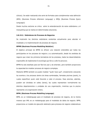75
cíclicos). Se están realizando otra serie de formatos para complementar esta definición
(BPXL (Business Process eXtension Language) y BPQL (Business Process Query
Language))
Desde muchos sectores se critica sobre la estandarización de estos estándares y el
marqueting que se realiza en determinadas soluciones.
2.8.19.2. Estándares de Procesos de Negocios
Se mostrarán los distintos estándares existentes actualmente para abordar el
modelado y la implementación de procesos de negocio.
BPMN (Business Process Modelling Notation)
El objetivo principal de BPMN es ofrecer una notación entendible por todos los
participantes en los procesos de negocio y su automaticazión, desde los analistas de
negocio que crean los primeros borradores de los procesos, hasta los desarrolladores
responsables de implementar la tecnología que lleva a cabo los procesos.
BPMN ha sido diseñado para ser fácil de usar y de entender, pero también proporciona
la capacidad de modelar procesos de negocio complejos.
Mediante BPMN también se puede modelar “quién hace qué”, simplemente colocando
los eventos y los procesos dentro de áreas sombreadas, llamadas piscinas (pools), la
cuales especifican quien está llevando a cabo el proceso. Esas piscinas, además,
pueden ser divididas en calles (lanes), las cuales representan normalmente los
distintos departamentos o unidades de una organización, mientras que la piscina
representa a la organización entera.
BPML (Business Process Modelling Language)
BPML es un metalenguaje para el modelado de procesos de negocio, de la misma
manera que XML es un metalenguaje para el modelado de datos de negocio. BPML
proporciona un modelo de ejecución abstracto para procesos de negocio colaborativos
 
