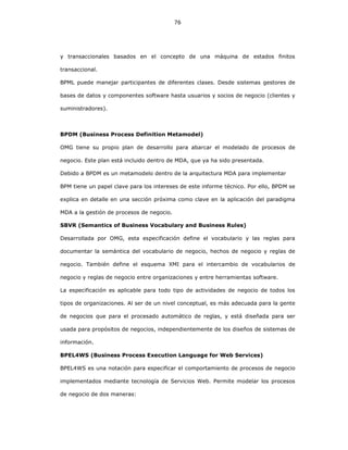 76
y transaccionales basados en el concepto de una máquina de estados finitos
transaccional.
BPML puede manejar participantes de diferentes clases. Desde sistemas gestores de
bases de datos y componentes software hasta usuarios y socios de negocio (clientes y
suministradores).
BPDM (Business Process Definition Metamodel)
OMG tiene su propio plan de desarrollo para abarcar el modelado de procesos de
negocio. Este plan está incluido dentro de MDA, que ya ha sido presentada.
Debido a BPDM es un metamodelo dentro de la arquitectura MDA para implementar
BPM tiene un papel clave para los intereses de este informe técnico. Por ello, BPDM se
explica en detalle en una sección próxima como clave en la aplicación del paradigma
MDA a la gestión de procesos de negocio.
SBVR (Semantics of Business Vocabulary and Business Rules)
Desarrollada por OMG, esta especificación define el vocabulario y las reglas para
documentar la semántica del vocabulario de negocio, hechos de negocio y reglas de
negocio. También define el esquema XMI para el intercambio de vocabularios de
negocio y reglas de negocio entre organizaciones y entre herramientas software.
La especificación es aplicable para todo tipo de actividades de negocio de todos los
tipos de organizaciones. Al ser de un nivel conceptual, es más adecuada para la gente
de negocios que para el procesado automático de reglas, y está diseñada para ser
usada para propósitos de negocios, independientemente de los diseños de sistemas de
información.
BPEL4WS (Business Process Execution Language for Web Services)
BPEL4WS es una notación para especificar el comportamiento de procesos de negocio
implementados mediante tecnología de Servicios Web. Permite modelar los procesos
de negocio de dos maneras:
 