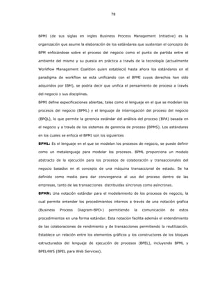 78
BPMI (de sus siglas en ingles Business Process Management Initiative) es la
organización que asume la elaboración de los estándares que sustentan el concepto de
BPM enfocándose sobre el proceso del negocio como el punto de partida entre el
ambiente del mismo y su puesta en práctica a través de la tecnología (actualmente
Workflow Management Coalition quien estableció hasta ahora los estándares en el
paradigma de workflow se esta unificando con el BPMI cuyos derechos han sido
adquiridos por IBM), se podría decir que unifica el pensamiento de proceso a través
del negocio y sus disciplinas.
BPMI define especificaciones abiertas, tales como el lenguaje en el que se modelan los
procesos del negocio (BPML) y el lenguaje de interrogación del proceso del negocio
(BPQL), lo que permite la gerencia estándar del análisis del proceso (BPA) basada en
el negocio y a través de los sistemas de gerencia de proceso (BPMS). Los estándares
en los cuales se enfoca el BPMI son los siguientes
BPML: Es el lenguaje en el que se modelan los procesos de negocio, se puede definir
como un metalenguaje para modelar los procesos. BPML proporciona un modelo
abstracto de la ejecución para los procesos de colaboración y transaccionales del
negocio basados en el concepto de una máquina transaccional de estado. Se ha
definido como medio para dar convergencia al uso del proceso dentro de las
empresas, tanto de las transacciones distribuidas síncronas como asíncronas.
BPMN: Una notación estándar para el modelamiento de los procesos de negocio, la
cual permite entender los procedimientos internos a través de una notación grafica
(Business Process Diagram-BPD-) permitiendo la comunicación de estos
procedimientos en una forma estándar. Esta notación facilita además el entendimiento
de las colaboraciones de rendimiento y de transacciones permitiendo la reutilización.
Establece un relación entre los elementos gráficos y los constructores de los bloques
estructurados del lenguaje de ejecución de procesos (BPEL), incluyendo BPML y
BPEL4WS (BPEL para Web Services).
 