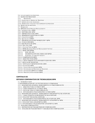 8
2.4. LEVANTAMIENTO DE PROCESOS............................................................................................................ 41
2.5. MAPEO DE PROCESOS .................................................................................................................... 42
2.5.1. DEFINICIÓN:................................................................................................................................. 42
2.5.2. PASOS PARA EL MAPEO DE PROCESOS .............................................................................................. 42
2.5.3. IMPORTANCIA DEL DIAGRAMA........................................................................................................... 43
2.5.4. SIMBOLOGÍA UTILIZADA PARA REPRESENTAR PROCESOS................................................................... 43
2.6. MODELADO DE PROCESOS..................................................................................................................... 44
2.7. WORKFLOW.......................................................................................................................................... 44
2.8. BPM (BUSINESS PROCESS MANAGEMENT) .......................................................................................... 46
2.8.1. INTRODUCCIÓN A BPM...................................................................................................................... 46
2.8.2. HISTORIA DEL BPM ...................................................................................................................... 48
2.8.3. IMPORTANCIA DEL BPM............................................................................................................. 49
2.8.4. PRIMEROS PASOS PARA EL BPM ............................................................................................... 50
2.8.5. CONCEPTO DE BPM........................................................................................................................... 51
2.8.6. QUÉ NO ES UN BPM?......................................................................................................................... 52
2.8.7. DIFERENCIAS ENTRE WORKFLOW Y BPM.............................................................................. 53
2.8.8. EVOLUCIÓN BPM.......................................................................................................................... 55
2.8.9. DISCIPLINAS DE BPM.................................................................................................................... 56
2.8.10. SOA, EIA, ESB............................................................................................................................... 57
2.8.11. CICLO DE VIDA DE BPM.................................................................................................................. 59
2.8.12. BPMS (BUSSINES PROCESS MANAGEMENT SUITES) ....................................................................... 62
2.8.13. MERCADO BPMS ......................................................................................................................... 64
2.8.13.1. H2H, S2S, H2S ........................................................................................................................ 64
2.8.13.2. SEGMENTACION DEL MERCADO BPMS ......................................................................... 66
2.8.13.3. GARTNER - CUADRANTE MÁGICO............................................................................................. 66
2.8.14. COMPONENTES BPM.................................................................................................................. 67
2.8.15. ARQUITECTURA BPM ................................................................................................................ 68
2.8.16. CARACTERÍSTICAS FUNDAMENTADES DEL BPM .............................................................. 70
2.8.17. REGLAS DE NEGOCIOS.............................................................................................................. 70
2.8.18. VENTAJAS Y BENEFICIOS DEL BPM ....................................................................................... 72
2.8.19. ESTÁNDARES BPM.......................................................................................................................... 74
2.8.19.1. EVOLUCIÓN ESTÁNDARES BPM.................................................................................................... 74
2.8.19.2. ESTÁNDARES DE PROCESOS DE NEGOCIOS ................................................................................... 75
2.8.19.3. ESTÁNDARES BPM SEGÚN BPMI ................................................................................................. 77
2.8.19.4. PRINCIPALES ESTÁNDARES BPM.................................................................................................. 80
CAPITULO III
ESTUDIO COMPARATIVO DE TECNOLOGIAS BPM
3.1. INTRODUCCION............................................................................................................................... 81
3.2 DETERMINACION DE LAS TECNOLOGIAS A COMPARAR ........................................................ 82
3.2.1. DESCRIPCION GENERAL HERRAMIENTA ULTIMUS BPM SUITE........................................ 82
3.2.1.1. ARQUITECTURA ULTIMUS BPM............................................................................................ 83
3.2.1.2. CARACTERISTICAS ULTIMUS BPM...................................................................................... 85
3.2.1.3. CICLO DE VIDA ULTIMUS BPM SUITE................................................................................... 86
3.2.1.4. ESTANDARES UTILIZADOS POR ULTIMUS BPM ............................................................... 93
3.2.2. DESCRIPCION GENERAL HERRAMIENTA MICROSOFT K2 BLACKPEARL....................... 93
3.2.2.1. CARACTERISTICAS MICROSOFT K2 BLACKPEARL ........................................................... 94
3.2.2.2 CICLO DE VIDA K2 BLACKPEARL ........................................................................................... 95
3.2.2.3. ESTANDARES UTILIZADOS POR K2 BLACKPEARL BPM .................................................. 99
3.2.3. DESCRIPCION GENERAL HERRAMIENTA AURAPORTAL BPM........................................... 99
3.2.3.1 CICLO DE VIDA AURAPORTAL BPM..................................................................................... 103
3.2.3.2 ESTANDARES UTILIZADOS POR AURAPORTAL BPM....................................................... 106
3.3. ANALISIS COMPARATIVO ........................................................................................................... 106
3.3.1. DEFINICION DE PARAMETROS DE COMPARACIÓN............................................................ 106
3.3.2. ANALISIS DE PARAMETROS Y VARIABLES DE COMPARACION...................................... 108
 