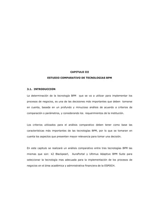 81
CAPITULO III
ESTUDIO COMPARATIVO DE TECNOLOGIAS BPM
3.1. INTRODUCCION
La determinación de la tecnología BPM que se va a utilizar para implementar los
procesos de negocios, es una de las decisiones más importantes que deben tomarse
en cuenta, basada en un profundo y minucioso análisis de acuerdo a criterios de
comparación o parámetros, y considerando los requerimientos de la institución.
Los criterios utilizados para el análisis comparativo deben tener como base las
características más importantes de las tecnologías BPM, por lo que se tomaran en
cuenta los aspectos que presenten mayor relevancia para tomar una decisión.
En este capitulo se realizará un análisis comparativo entre tres tecnologías BPM las
mismas que son: k2 Blackpearl, AuraPortal y Ultimus Adaptive BPM Suite para
seleccionar la tecnología mas adecuada para la implementación de los procesos de
negocios en el área académica y administrativa financiera de la ESPOCH.
 