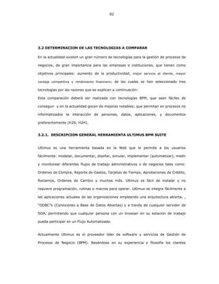 82
3.2 DETERMINACION DE LAS TECNOLOGIAS A COMPARAR
En la actualidad existen un gran número de tecnologías para la gestión de procesos de
negocios, de gran importancia para las empresas e instituciones, que tienen como
objetivos principales: aumento de la productividad, mejor servicio al cliente, mayor
ventaja competitiva y rendimiento financiero; de las cuales se han seleccionado tres
tecnologías por las razones que se explican a continuación:
Esta comparación deberá ser realizada con tecnologías BPM, que sean fáciles de
conseguir y en la actualidad gocen de mejoras notables; que permitan en procesos no
informatizados la interacción de personas, datos, aplicaciones, y documentos
preferentemente (H2S, H2H).
3.2.1. DESCRIPCION GENERAL HERRAMIENTA ULTIMUS BPM SUITE
Ultimus es una herramienta basada en la Web que le permite a los usuarios
fácilmente: modelar, documentar, diseñar, simular, implementar (automatizar), medir
y monitorear diferentes flujos de trabajo administrativos o de negocios tales como:
Ordenes de Compra, Reporte de Gastos, Tarjetas de Tiempo, Aprobaciones de Crédito,
Reclamos, Ordenes de Cambio y muchos más. Ultimus es fácil de instalar y no
requiere programación, rutinas o macros para operar. Ultimus se integra fácilmente a
las aplicaciones actuales de las organizaciones empleando una arquitectura abierta, ,
“ODBC”s (Conexiones a Base de Datos Abiertas) y a través de cualquier servidor de
SOA, permitiendo que cualquier persona con un browser en su estación de trabajo
pueda participar en un Flujo Automatizado.
Actualmente Ultimus es el proveedor líder de software y servicios de Gestión de
Procesos de Negocio (BPM). Basándose en su experiencia y filosofía los clientes
 
