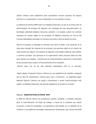 83
utilizan Ultimus como plataforma para automatizar muchos procesos de negocio
internos a su organización y otros compartidos con sus clientes o socios.
La potencia de Ultimus BPM Suite es el Adaptive Discovery ya que es la única suite de
administración de procesos de negocios con "procesos de auto descubrimiento". La
tecnología patentada Adaptive Discovery aprende y se adapta cuando los cambios
requieren de nuevas reglas en los procesos. El Adaptive Discovery es una de las
muchas capacidades centradas en humanos que sitúa a Ultimus aparte de otros.
Ultimus ha ganado el liderazgo al entender que darle el poder a las personas es la
clave para manejar las mejoras de los procesos. Las personas están en el corazón de
cada proceso de negocio. Los equipos de negocios y tecnología colaboran para diseñar
y construir procesos. Las personas en la organización utiliza procesos todos los días
para realizar sus trabajos, mientras que los administradores supervisan la efectividad
de los procesos para mejorar el funcionamiento de la compañía.
Ultimus tiene una de las más potentes capacidades H2H en el mercado.
Segùn Boston Corporate Finance “Ultimus es una plataforma de workflow integrada
que es fácil de implementar, intuitiva para usar y económica.” La usabilidad según
National Gypsum “Ultimus nos ayuda a automatizar y lanzar nuevos procesos más
rápido y el Adaptive Discovery nos permite adaptarnos al cambio en minutos."
3.2.1.1. ARQUITECTURA ULTIMUS BPM
La BPM de Ultimus ofrece una arquitectura abierta, escalable y confiable necesaria
para la automatización de flujos de trabajo a través de la empresa que podría
involucrar a miles de empleados. La arquitectura está basada en un estándar de la
industria y una poderosa tecnología computacional empresarial, que incluye Microsoft
 