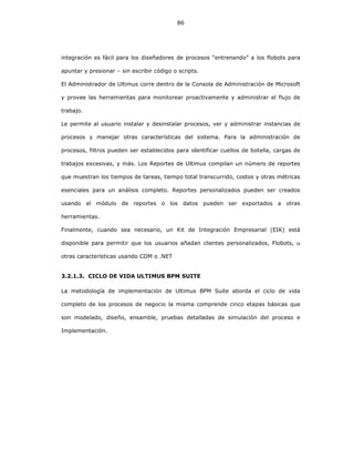 86
integración es fácil para los diseñadores de procesos “entrenando” a los flobots para
apuntar y presionar – sin escribir código o scripts.
El Administrador de Ultimus corre dentro de la Consola de Administración de Microsoft
y provee las herramientas para monitorear proactivamente y administrar el flujo de
trabajo.
Le permite al usuario instalar y desinstalar procesos, ver y administrar instancias de
procesos y manejar otras características del sistema. Para la administración de
procesos, filtros pueden ser establecidos para identificar cuellos de botella, cargas de
trabajos excesivas, y más. Los Reportes de Ultimus compilan un número de reportes
que muestran los tiempos de tareas, tiempo total transcurrido, costos y otras métricas
esenciales para un análisis completo. Reportes personalizados pueden ser creados
usando el módulo de reportes o los datos pueden ser exportados a otras
herramientas.
Finalmente, cuando sea necesario, un Kit de Integración Empresarial (EIK) está
disponible para permitir que los usuarios añadan clientes personalizados, Flobots, u
otras características usando COM o .NET
3.2.1.3. CICLO DE VIDA ULTIMUS BPM SUITE
La metodología de implementación de Ultimus BPM Suite aborda el ciclo de vida
completo de los procesos de negocio la misma comprende cinco etapas básicas que
son modelado, diseño, ensamble, pruebas detalladas de simulación del proceso e
Implementación.
 