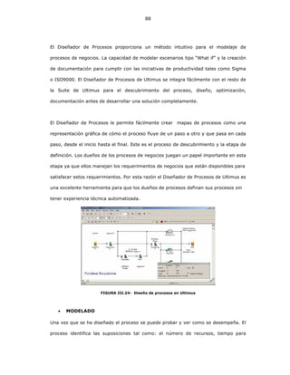 88
El Diseñador de Procesos proporciona un método intuitivo para el modelaje de
procesos de negocios. La capacidad de modelar escenarios tipo “What if” y la creación
de documentación para cumplir con las iniciativas de productividad tales como Sigma
o ISO9000. El Diseñador de Procesos de Ultimus se integra fácilmente con el resto de
la Suite de Ultimus para el descubrimiento del proceso, diseño, optimización,
documentación antes de desarrollar una solución completamente.
El Diseñador de Procesos le permite fácilmente crear mapas de procesos como una
representación gráfica de cómo el proceso fluye de un paso a otro y que pasa en cada
paso, desde el inicio hasta el final. Este es el proceso de descubrimiento y la etapa de
definición. Los dueños de los procesos de negocios juegan un papel importante en esta
etapa ya que ellos manejan los requerimientos de negocios que están disponibles para
satisfacer estos requerimientos. Por esta razón el Diseñador de Procesos de Ultimus es
una excelente herramienta para que los dueños de procesos definan sus procesos sin
tener experiencia técnica automatizada.
FIGURA III.24- Diseño de procesos en Ultimus
• MODELADO
Una vez que se ha diseñado el proceso se puede probar y ver como se desempeña. El
proceso identifica las suposiciones tal como: el número de recursos, tiempo para
 