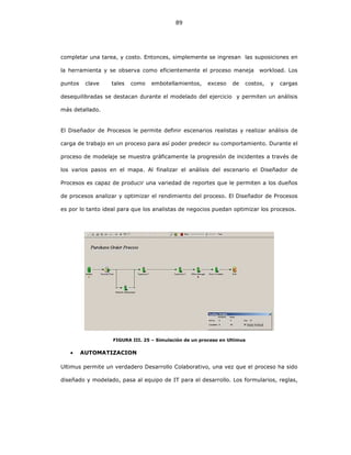89
completar una tarea, y costo. Entonces, simplemente se ingresan las suposiciones en
la herramienta y se observa como eficientemente el proceso maneja workload. Los
puntos clave tales como embotellamientos, exceso de costos, y cargas
desequilibradas se destacan durante el modelado del ejercicio y permiten un análisis
más detallado.
El Diseñador de Procesos le permite definir escenarios realistas y realizar análisis de
carga de trabajo en un proceso para así poder predecir su comportamiento. Durante el
proceso de modelaje se muestra gráficamente la progresión de incidentes a través de
los varios pasos en el mapa. Al finalizar el análisis del escenario el Diseñador de
Procesos es capaz de producir una variedad de reportes que le permiten a los dueños
de procesos analizar y optimizar el rendimiento del proceso. El Diseñador de Procesos
es por lo tanto ideal para que los analistas de negocios puedan optimizar los procesos.
FIGURA III. 25 – Simulación de un proceso en Ultimus
• AUTOMATIZACION
Ultimus permite un verdadero Desarrollo Colaborativo, una vez que el proceso ha sido
diseñado y modelado, pasa al equipo de IT para el desarrollo. Los formularios, reglas,
 
