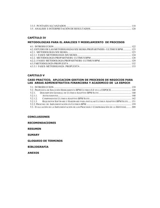 9
3.3.3. PUNTAJES ALCANZADOS ......................................................................................................... 118
3.5. ANALISIS E INTERPRETACIÓN DE RESULTADOS.................................................................. 120
CAPÍTULO IV
METODOLOGIAS PARA EL ANALISIS Y MODELAMIENTO DE PROCESOS
4.1. INTRODUCCION............................................................................................................................. 122
4.2. ESTUDIO DE LAS METODOLOGÍAS SIX SIGMA PROPARTNERS - ULTIMUS BPM ............. 123
4.2.1. METODOLOGIA SIX SIGMA ...................................................................................................... 123
4.2.1.1 FASES METODOLOGIA SIX SIGMA....................................................................................... 124
4.2.2. METODOLOGIA PROPARTNERS- ULTIMUS BPM ................................................................. 128
4.2.2.1 FASES METODOLOGIA PROPARTNERS- ULTIMUS BPM................................................... 129
4.3.3 METODOLOGÍA PROPUESTA ..................................................................................................... 132
4.3.3.1 FASES METODOLOGÍA PROPUESTA ................................................................................... 133
CAPITULO V
CASO PRACTICO, APLICACION GESTION DE PROCESOS DE NEGOCIOS PARA
LAS AREAS ADMINISTRATIVA FINANCIERA Y ACADEMICO DE LA ESPOCH
5.1. INTRODUCCION............................................................................................................................. 139
5.2. PROPUESTA DE SOLUCIÓN HERRAMIENTA BPM ULTIMUS 8.0 EN LA ESPOCH................................. 140
5.2.1. DESCRIPCIÓN GENERAL DE ULTIMUS ADAPTIVE BPM SUITE .................................................... 140
5.2.1.1. ANTECEDENTES...................................................................................................................... 140
5.2.1.2. COMPONENTES ULTIMUS ADAPTIVE BPM SUITE................................................................... 142
5.2.1.3. REQUISITOS SOFTWARE Y HARDWARE PARA INSTALAR ULTIMUS ADAPTIVE BPM SUITE..... 151
5.2.2. PROCESO DE IMPLEMENTACIÓN EN ULTIMUS BPM ........................................................................ 159
5.3. EVALUACIÓN DE LA IMPLEMENTACIÓN DE LOS PROCESOS Y COMPROBACIÓN DE LA HIPÓTESIS........ 209
CONCLUSIONES
RECOMENDACIONES
RESUMEN
SUMARY
GLOSARIO DE TERMINOS
BIBLIOGRAFIA
ANEXOS
 